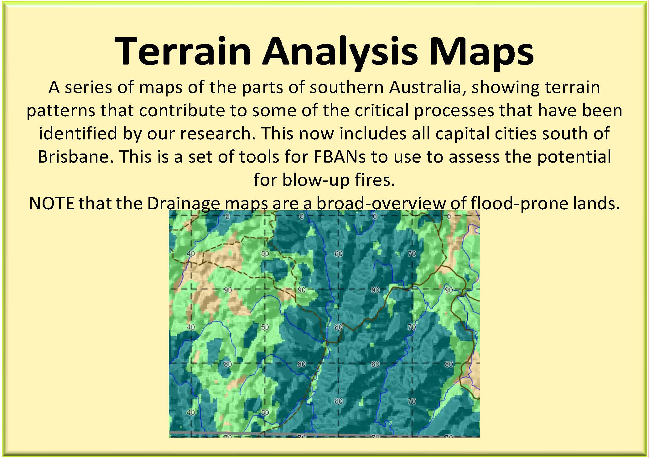 Terrain Analysis Maps: A series of maps of the parts of southern Australia, showing terrain patterns that contribute to some of the critical processes that have been identified by our research. This now includes all capital cities south of Brisbane. This is a set of tools for FBANs to use to assess the potential for blow-up fires.NOTE that the Drainage maps are a broad-overview of flood-prone lands.